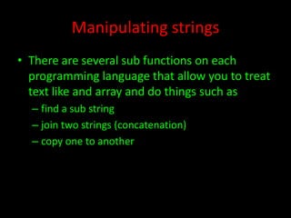 Manipulating strings
• There are several sub functions on each
programming language that allow you to treat
text like and array and do things such as
– find a sub string
– join two strings (concatenation)
– copy one to another

 