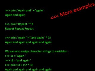 >>> print 'Again and ' + 'again'
Again and again
>>> print 'Repeat ' * 3
Repeat Repeat Repeat
>>> print 'Again ' + ('and again ' * 3)
Again and again and again and again
We can also assign character strings to variables:
>>> s1 = 'Again '
>>> s2 = 'and again '
>>> print s1 + (s2 * 3)
Again and again and again and again

 