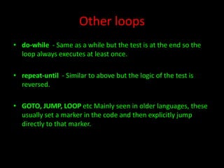 Other loops
• do-while - Same as a while but the test is at the end so the
loop always executes at least once.
• repeat-until - Similar to above but the logic of the test is
reversed.
• GOTO, JUMP, LOOP etc Mainly seen in older languages, these
usually set a marker in the code and then explicitly jump
directly to that marker.

 