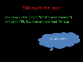 Talking to the user
>>> resp = raw_input("What's your name? ")
>>> print "Hi, %s, nice to meet you" % resp

Have a play with this

 