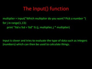 The Input() function
multiplier = input("Which multiplier do you want? Pick a number ")
for j in range(1,13):
print "%d x %d = %d" % (j, multiplier, j * multiplier)

Input is clever and tries to evaluate the type of data such as integers
(numbers) which can then be used to calculate things.

 