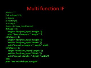 Multi function IF

menu = """
Pick a shape(1-3):
1) Square
2) Rectangle
3) Triangle """
shape = int(raw_input(menu))
if shape == 1:
length = float(raw_input("Length: "))
print "Area of square = ", length ** 2
elif shape == 2:
length = float(raw_input("Length: "))
width = float(raw_input("Width: "))
print "Area of rectangle = ", length * width
elif shape == 3:
length = float(raw_input("Length: "))
width = float(raw_input("Width: "))
print "Area of triangle = ", length * width/2
else:
print "Not a valid shape, try again"

 
