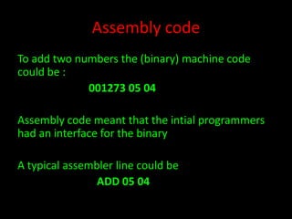 Assembly code
To add two numbers the (binary) machine code
could be :
001273 05 04
Assembly code meant that the intial programmers
had an interface for the binary
A typical assembler line could be
ADD 05 04

 