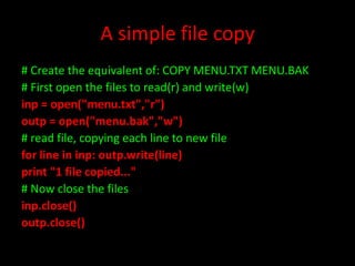 A simple file copy
# Create the equivalent of: COPY MENU.TXT MENU.BAK
# First open the files to read(r) and write(w)
inp = open("menu.txt","r")
outp = open("menu.bak","w")
# read file, copying each line to new file
for line in inp: outp.write(line)
print "1 file copied..."
# Now close the files
inp.close()
outp.close()

 