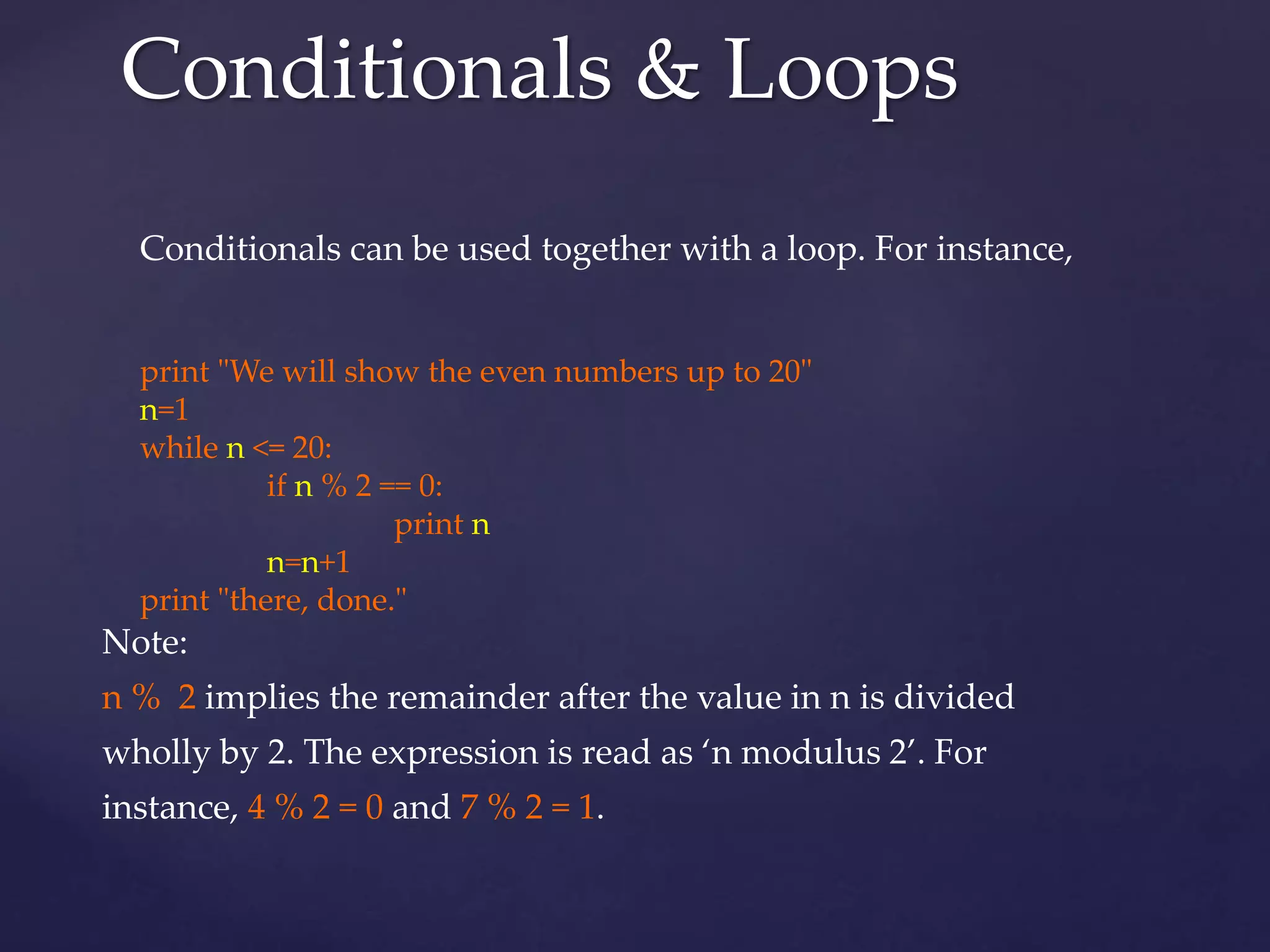 Conditionals & Loops 
Conditionals can be used together with a loop. For instance, 
print "We will show the even numbers up to 20" 
n=1 
while n <= 20: 
if n % 2 == 0: 
print n 
n=n+1 
print "there, done." 
Note: 
n % 2 implies the remainder after the value in n is divided 
wholly by 2. The expression is read as ‘n modulus 2’. For 
instance, 4 % 2 = 0 and 7 % 2 = 1. 
 