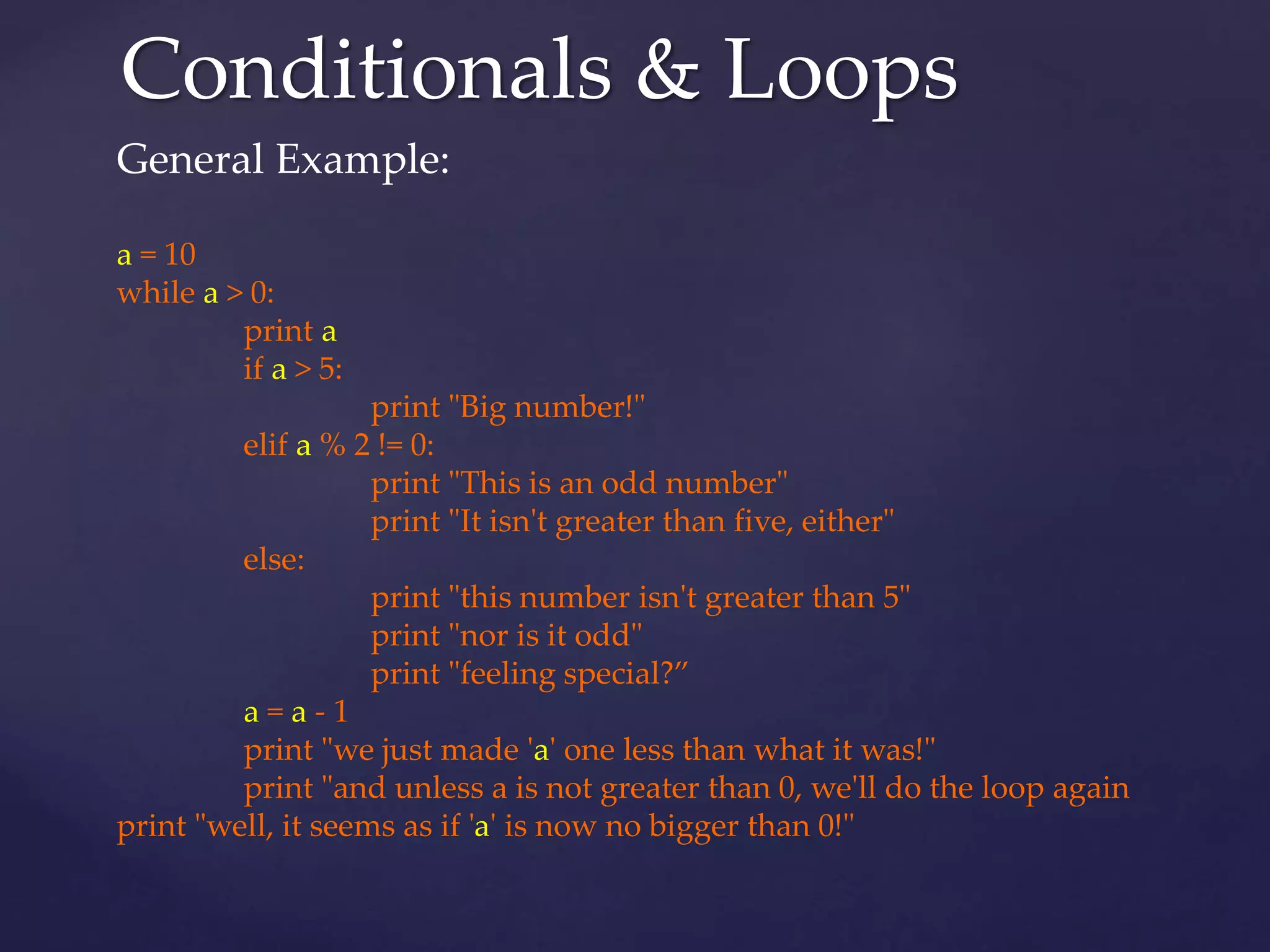 Conditionals & Loops 
General Example: 
a = 10 
while a > 0: 
print a 
if a > 5: 
print "Big number!" 
elif a % 2 != 0: 
print "This is an odd number" 
print "It isn't greater than five, either" 
else: 
print "this number isn't greater than 5" 
print "nor is it odd" 
print "feeling special?” 
a = a - 1 
print "we just made 'a' one less than what it was!" 
print "and unless a is not greater than 0, we'll do the loop again 
print "well, it seems as if 'a' is now no bigger than 0!" 
 