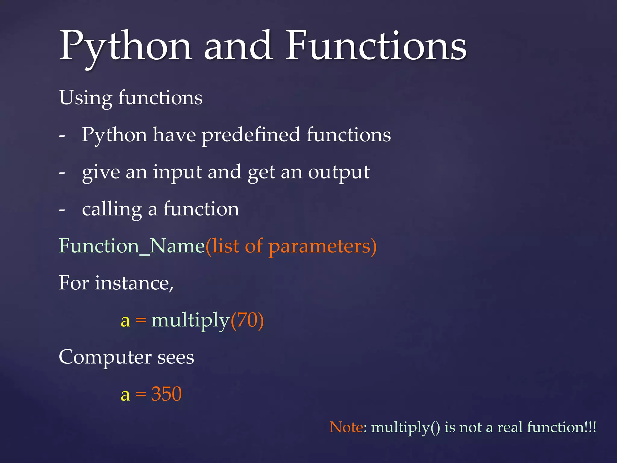 Python and Functions 
Using functions 
- Python have predefined functions 
- give an input and get an output 
- calling a function 
Function_Name(list of parameters) 
For instance, 
a = multiply(70) 
Computer sees 
a = 350 
Note: multiply() is not a real function!!! 
 