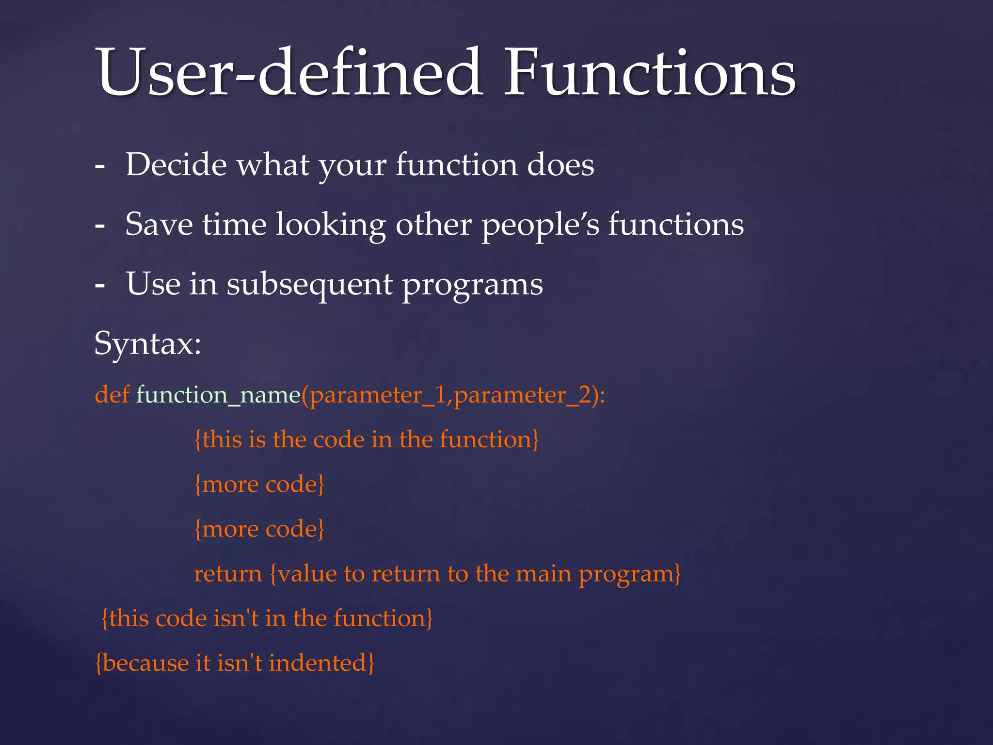User-defined Functions 
- Decide what your function does 
- Save time looking other people’s functions 
- Use in subsequent programs 
Syntax: 
def function_name(parameter_1,parameter_2): 
{this is the code in the function} 
{more code} 
{more code} 
return {value to return to the main program} 
{this code isn't in the function} 
{because it isn't indented} 
 