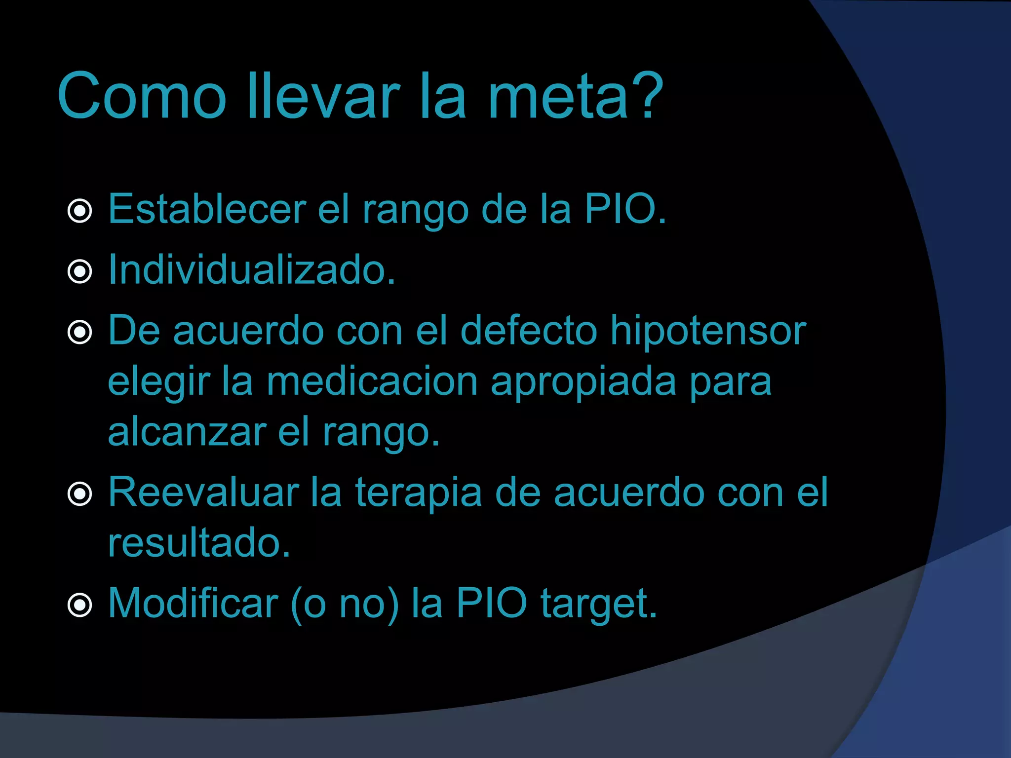 Como llevar la meta?Establecer el rango de la PIO.Individualizado.De acuerdo con el defecto hipotensor elegir la medicacion apropiada para alcanzar el rango.Reevaluar la terapia de acuerdo con el resultado.Modificar (o no) la PIO target.