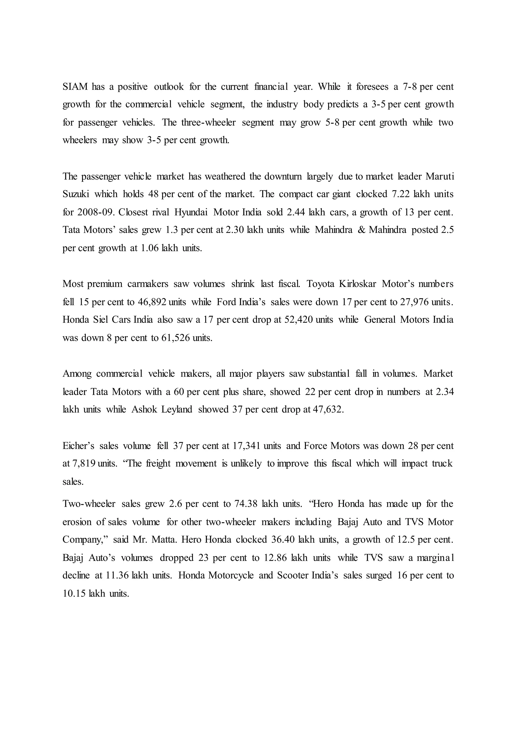 SIAM has a positive outlook for the current financial year. While it foresees a 7-8 per cent
growth for the commercial vehicle segment, the industry body predicts a 3-5 per cent growth
for passenger vehicles. The three-wheeler segment may grow 5-8 per cent growth while two
wheelers may show 3-5 per cent growth.
The passenger vehicle market has weathered the downturn largely due to market leader Maruti
Suzuki which holds 48 per cent of the market. The compact car giant clocked 7.22 lakh units
for 2008-09. Closest rival Hyundai Motor India sold 2.44 lakh cars, a growth of 13 per cent.
Tata Motors’ sales grew 1.3 per cent at 2.30 lakh units while Mahindra & Mahindra posted 2.5
per cent growth at 1.06 lakh units.
Most premium carmakers saw volumes shrink last fiscal. Toyota Kirloskar Motor’s numbers
fell 15 per cent to 46,892 units while Ford India’s sales were down 17 per cent to 27,976 units.
Honda Siel Cars India also saw a 17 per cent drop at 52,420 units while General Motors India
was down 8 per cent to 61,526 units.
Among commercial vehicle makers, all major players saw substantial fall in volumes. Market
leader Tata Motors with a 60 per cent plus share, showed 22 per cent drop in numbers at 2.34
lakh units while Ashok Leyland showed 37 per cent drop at 47,632.
Eicher’s sales volume fell 37 per cent at 17,341 units and Force Motors was down 28 per cent
at 7,819 units. “The freight movement is unlikely to improve this fiscal which will impact truck
sales.
Two-wheeler sales grew 2.6 per cent to 74.38 lakh units. “Hero Honda has made up for the
erosion of sales volume for other two-wheeler makers including Bajaj Auto and TVS Motor
Company,” said Mr. Matta. Hero Honda clocked 36.40 lakh units, a growth of 12.5 per cent.
Bajaj Auto’s volumes dropped 23 per cent to 12.86 lakh units while TVS saw a marginal
decline at 11.36 lakh units. Honda Motorcycle and Scooter India’s sales surged 16 per cent to
10.15 lakh units.
 