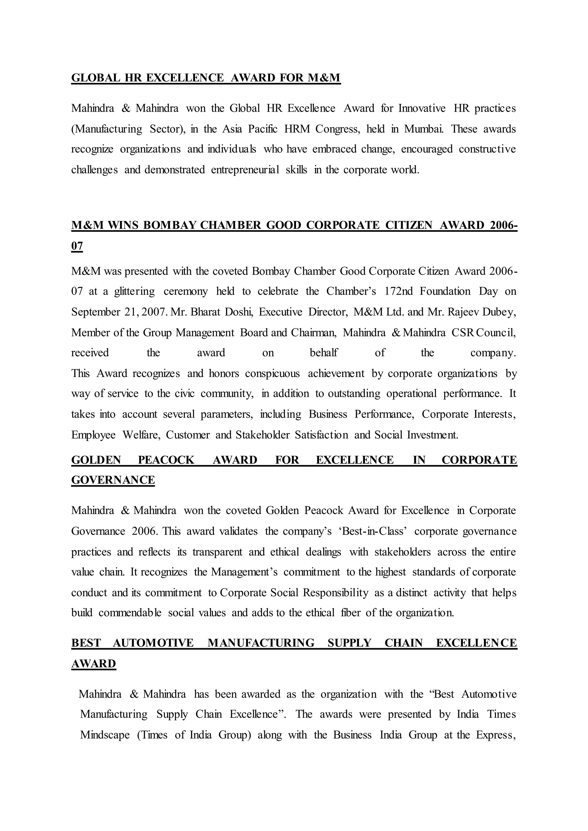 GLOBAL HR EXCELLENCE AWARD FOR M&M
Mahindra & Mahindra won the Global HR Excellence Award for Innovative HR practices
(Manufacturing Sector), in the Asia Pacific HRM Congress, held in Mumbai. These awards
recognize organizations and individuals who have embraced change, encouraged constructive
challenges and demonstrated entrepreneurial skills in the corporate world.
M&M WINS BOMBAY CHAMBER GOOD CORPORATE CITIZEN AWARD 2006-
07
M&M was presented with the coveted Bombay Chamber Good Corporate Citizen Award 2006-
07 at a glittering ceremony held to celebrate the Chamber’s 172nd Foundation Day on
September 21, 2007. Mr. Bharat Doshi, Executive Director, M&M Ltd. and Mr. Rajeev Dubey,
Member of the Group Management Board and Chairman, Mahindra & Mahindra CSRCouncil,
received the award on behalf of the company.
This Award recognizes and honors conspicuous achievement by corporate organizations by
way of service to the civic community, in addition to outstanding operational performance. It
takes into account several parameters, including Business Performance, Corporate Interests,
Employee Welfare, Customer and Stakeholder Satisfaction and Social Investment.
GOLDEN PEACOCK AWARD FOR EXCELLENCE IN CORPORATE
GOVERNANCE
Mahindra & Mahindra won the coveted Golden Peacock Award for Excellence in Corporate
Governance 2006. This award validates the company’s ‘Best-in-Class’ corporate governance
practices and reflects its transparent and ethical dealings with stakeholders across the entire
value chain. It recognizes the Management’s commitment to the highest standards of corporate
conduct and its commitment to Corporate Social Responsibility as a distinct activity that helps
build commendable social values and adds to the ethical fiber of the organization.
BEST AUTOMOTIVE MANUFACTURING SUPPLY CHAIN EXCELLENCE
AWARD
Mahindra & Mahindra has been awarded as the organization with the “Best Automotive
Manufacturing Supply Chain Excellence”. The awards were presented by India Times
Mindscape (Times of India Group) along with the Business India Group at the Express,
 