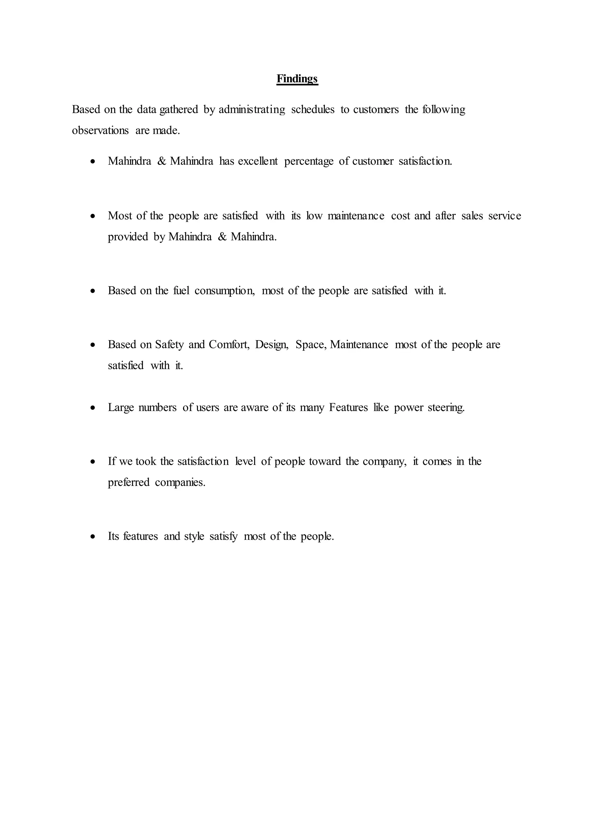 Findings
Based on the data gathered by administrating schedules to customers the following
observations are made.
 Mahindra & Mahindra has excellent percentage of customer satisfaction.
 Most of the people are satisfied with its low maintenance cost and after sales service
provided by Mahindra & Mahindra.
 Based on the fuel consumption, most of the people are satisfied with it.
 Based on Safety and Comfort, Design, Space, Maintenance most of the people are
satisfied with it.
 Large numbers of users are aware of its many Features like power steering.
 If we took the satisfaction level of people toward the company, it comes in the
preferred companies.
 Its features and style satisfy most of the people.
 