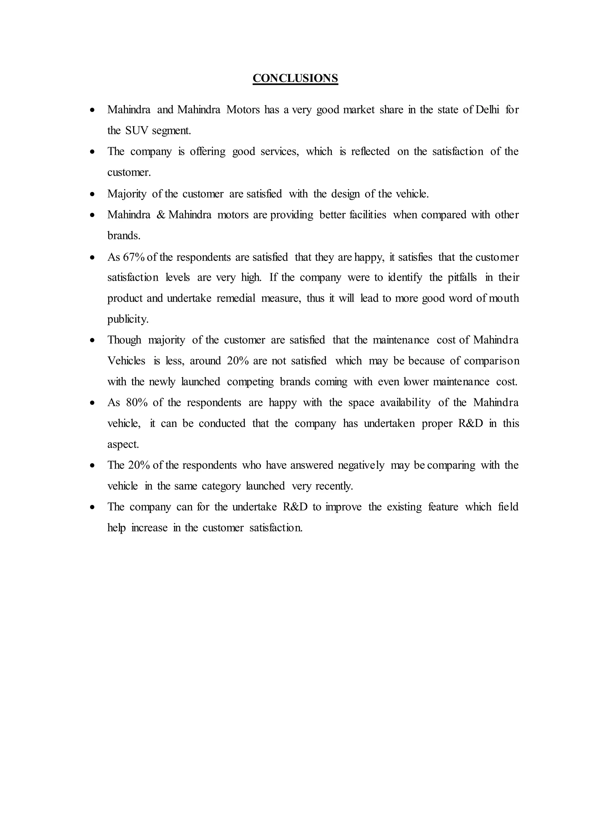 CONCLUSIONS
 Mahindra and Mahindra Motors has a very good market share in the state of Delhi for
the SUV segment.
 The company is offering good services, which is reflected on the satisfaction of the
customer.
 Majority of the customer are satisfied with the design of the vehicle.
 Mahindra & Mahindra motors are providing better facilities when compared with other
brands.
 As 67% of the respondents are satisfied that they are happy, it satisfies that the customer
satisfaction levels are very high. If the company were to identify the pitfalls in their
product and undertake remedial measure, thus it will lead to more good word of mouth
publicity.
 Though majority of the customer are satisfied that the maintenance cost of Mahindra
Vehicles is less, around 20% are not satisfied which may be because of comparison
with the newly launched competing brands coming with even lower maintenance cost.
 As 80% of the respondents are happy with the space availability of the Mahindra
vehicle, it can be conducted that the company has undertaken proper R&D in this
aspect.
 The 20% of the respondents who have answered negatively may be comparing with the
vehicle in the same category launched very recently.
 The company can for the undertake R&D to improve the existing feature which field
help increase in the customer satisfaction.
 