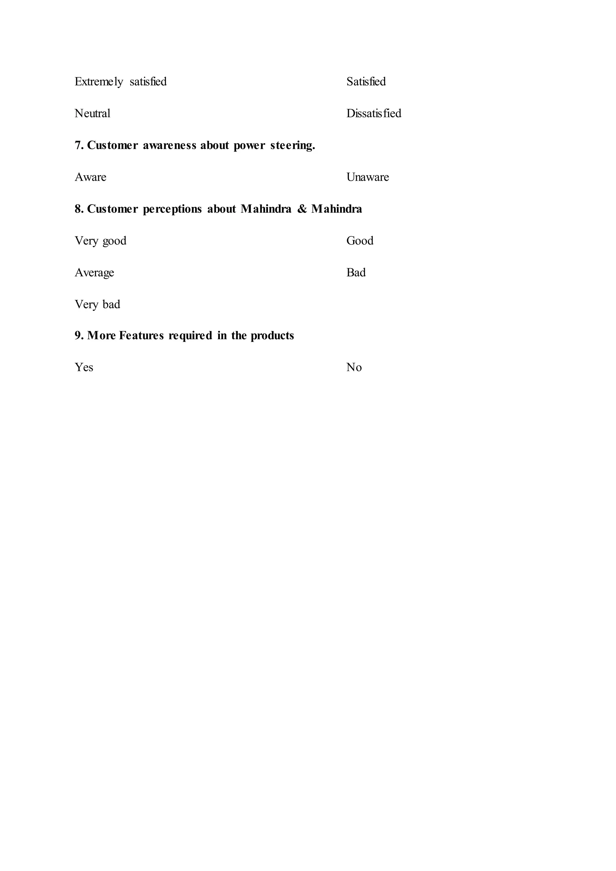 Extremely satisfied Satisfied
Neutral Dissatisfied
7. Customer awareness about power steering.
Aware Unaware
8. Customer perceptions about Mahindra & Mahindra
Very good Good
Average Bad
Very bad
9. More Features required in the products
Yes No
 