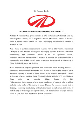 1.2 Company Profile
HISTORY OF MAHINDRA & MAHINDRA AUTOMOTIVE
Mahindra & Mahindra (M&M) was established in 1945 as Mahindra & Mohammed. Later on,
after the partition of India, one of the partners - Ghulam Mohammad - returned to Pakistan,
where he became Finance Minister. As a result, the company was renamed to Mahindra &
Mahindra in 1948.
M&M started its operation as a manufacturer of general-purpose utility vehicles. It assembled
CKD jeeps in 1949. Over the passing years, the company expanded its business and started
manufacturing light commercial vehicles (LCVs) and agricultural tractors.
Apart from agricultural tractors and LCVs, Mahindra & Mahindra also showed its dexterity in
manufacturing army vehicles. Soon, it started its operations abroad, through its plants set up in
China, the United Kingdom and the USA.
M&M partnered with companies prominent in the international market, including Renault SA,
International Truck and Engine Corporation, USA, in order to mark its global presence. M&M
also started exporting its products to several countries across the world. Subsequently, it set up
its branches including Mahindra Europe Srl (based in Italy), Mahindra USA Inc., Mahindra
South Africa and Mahindra (China) Tractor Co. Ltd.
At the same time, M&M managed to be the largest manufacturer of tractors in India, by holding
leadership in the market of the country, for around 25 years. The company is an old hand in
designing, developing, manufacturing and marketing tractors as well as farm implements. It
made its entry to the passenger car segment in India, with the manufacture of Logan (mid-size
sedan) in April 2007, under the Mahindra Renault collaboration.
 