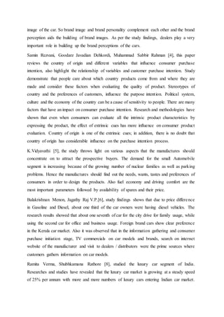 image of the car. So brand image and brand personality complement each other and the brand
perception aids the building of brand images. As per the study findings, dealers play a very
important role in building up the brand perceptions of the cars.
Samin Rezvani, Goodarz Javadian Dehkordi, Muhammad Sabbir Rahman [4], this paper
reviews the country of origin and different variables that influence consumer purchase
intention, also highlight the relationship of variables and customer purchase intention. Study
demonstrate that people care about which country products come from and where they are
made and consider these factors when evaluating the quality of product. Stereotypes of
country and the preferences of customers, influence the purpose intention. Political system,
culture and the economy of the country can be a cause of sensitivity to people. There are many
factors that have an impact on consumer purchase intention. Research and methodologies have
shown that even when consumers can evaluate all the intrinsic product characteristics by
expressing the product, the effect of extrinsic cues has more influence on consumer product
evaluation. Country of origin is one of the extrinsic cues; in addition, there is no doubt that
country of origin has considerable influence on the purchase intention process.
K.Vidyavathi [5], the study throws light on various aspects that the manufactures should
concentrate on to attract the prospective buyers. The demand for the small Automobile
segment is increasing because of the growing number of nuclear families as well as parking
problems. Hence the manufactures should find out the needs, wants, tastes and preferences of
consumers in order to design the products. Also fuel economy and driving comfort are the
most important parameters followed by availability of spares and their price.
Balakrishnan Menon, Jagathy Raj V.P.[6], study findings shows that due to price difference
in Gasoline and Diesel, about one third of the car owners were having diesel vehicles. The
research results showed that about one seventh of car for the city drive for family usage, while
using the second car for office and business usage. Foreign brand cars show clear preference
in the Kerala car market. Also it was observed that in the information gathering and consumer
purchase initiation stage, TV commercials on car models and brands, search on internet
website of the manufacturer and visit to dealers / distributors were the prime sources where
customers gathers information on car models.
Ramita Verma, Shubhkamana Rathore [8], studied the luxury car segment of India.
Researches and studies have revealed that the luxury car market is growing at a steady speed
of 25% per annum with more and more numbers of luxury cars entering Indian car market.
 