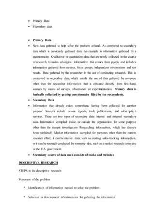  Primary Data
 Secondary data
 Primary Data
 New data gathered to help solve the problem at hand. As compared to secondary
data which is previously gathered data. An example is information gathered by a
questionnaire. Qualitative or quantitative data that are newly collected in the course
of research, Consists of original information that comes from people and includes
information gathered from surveys, focus groups, independent observations and test
results. Data gathered by the researcher in the act of conducting research. This is
contrasted to secondary data, which entails the use of data gathered by someone
other than the researcher information that is obtained directly from first-hand
sources by means of surveys, observation or experimentation. Primary data is
basically collected by getting questionnaire filled by the respondents.
 Secondary Data
 Information that already exists somewhere, having been collected for another
purpose. Sources include census reports, trade publications, and subscription
services. There are two types of secondary data: internal and external secondary
data. Information compiled inside or outside the organization for some purpose
other than the current investigation Researching information, which has already
been published? Market information compiled for purposes other than the current
research effort; it can be internal data, such as existing sales-tracking information,
or it can be research conducted by someone else, such as a market research company
or the U.S. government.
 Secondary source of data used consists of books and websites
DESCRIPTIVE RESEARCH
STEPS in the descriptive research:
Statement of the problem
* Identification of information needed to solve the problem
* Selection or development of instruments for gathering the information
 