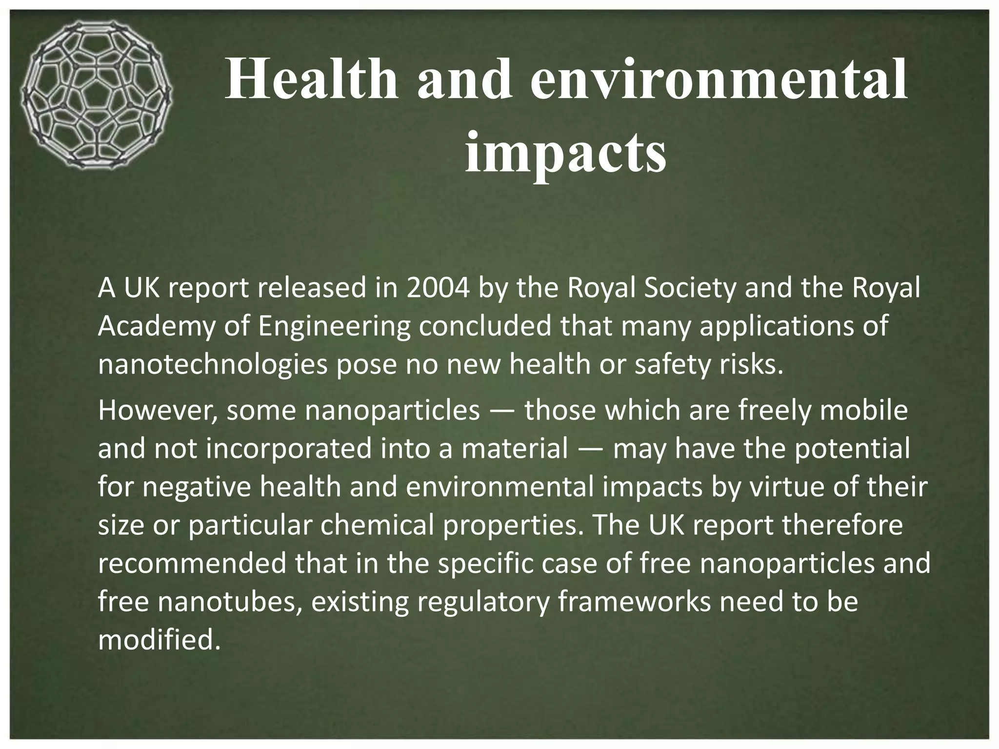 Health and environmental 
impacts 
A UK report released in 2004 by the Royal Society and the Royal 
Academy of Engineering concluded that many applications of 
nanotechnologies pose no new health or safety risks. 
However, some nanoparticles — those which are freely mobile 
and not incorporated into a material — may have the potential 
for negative health and environmental impacts by virtue of their 
size or particular chemical properties. The UK report therefore 
recommended that in the specific case of free nanoparticles and 
free nanotubes, existing regulatory frameworks need to be 
modified. 
 