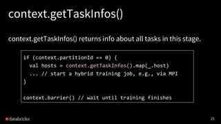25
context.getTaskInfos()
context.getTaskInfos() returns info about all tasks in this stage.
if (context.partitionId == 0) {
val hosts = context.getTaskInfos().map(_.host)
... // start a hybrid training job, e.g., via MPI
}
context.barrier() // wait until training finishes
 