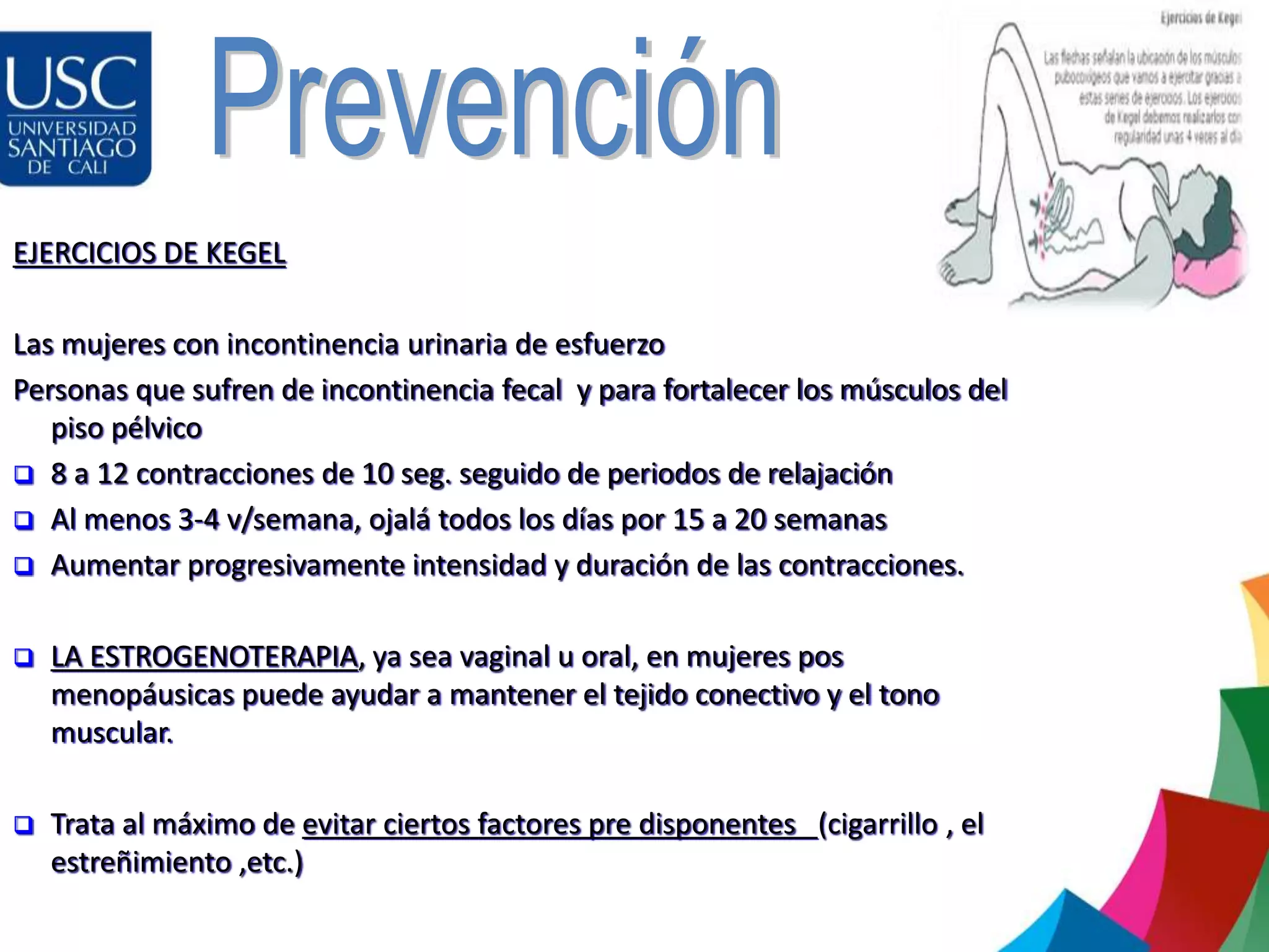 EJERCICIOS DE KEGEL
Las mujeres con incontinencia urinaria de esfuerzo
Personas que sufren de incontinencia fecal y para fortalecer los músculos del
piso pélvico
 8 a 12 contracciones de 10 seg. seguido de periodos de relajación
 Al menos 3-4 v/semana, ojalá todos los días por 15 a 20 semanas
 Aumentar progresivamente intensidad y duración de las contracciones.
 LA ESTROGENOTERAPIA, ya sea vaginal u oral, en mujeres pos
menopáusicas puede ayudar a mantener el tejido conectivo y el tono
muscular.
 Trata al máximo de evitar ciertos factores pre disponentes (cigarrillo , el
estreñimiento ,etc.)
 