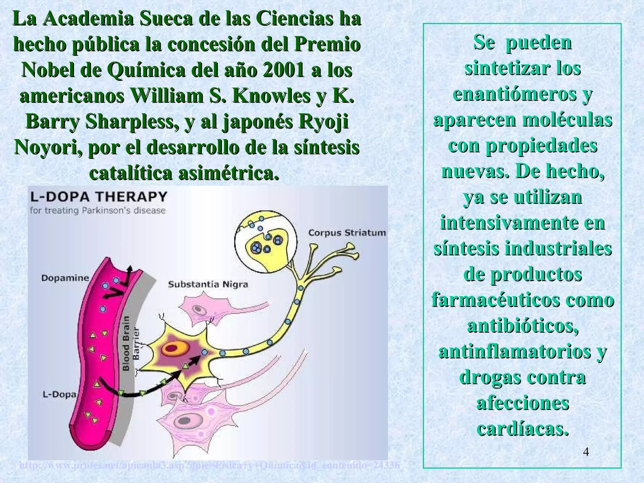 http://www.profes.net/apieaula3.asp?apie=Física+y+Química&id_contenido=24336   Se  pueden sintetizar los enantiómeros y aparecen moléculas con propiedades nuevas. De hecho, ya se utilizan intensivamente en síntesis industriales de productos farmacéuticos como antibióticos, antinflamatorios y drogas contra afecciones cardíacas. La Academia Sueca de las Ciencias ha hecho pública la concesión del Premio Nobel de Química del año 2001 a los americanos William S. Knowles y K. Barry Sharpless, y al japonés Ryoji Noyori, por el desarrollo de la síntesis catalítica asimétrica.  
