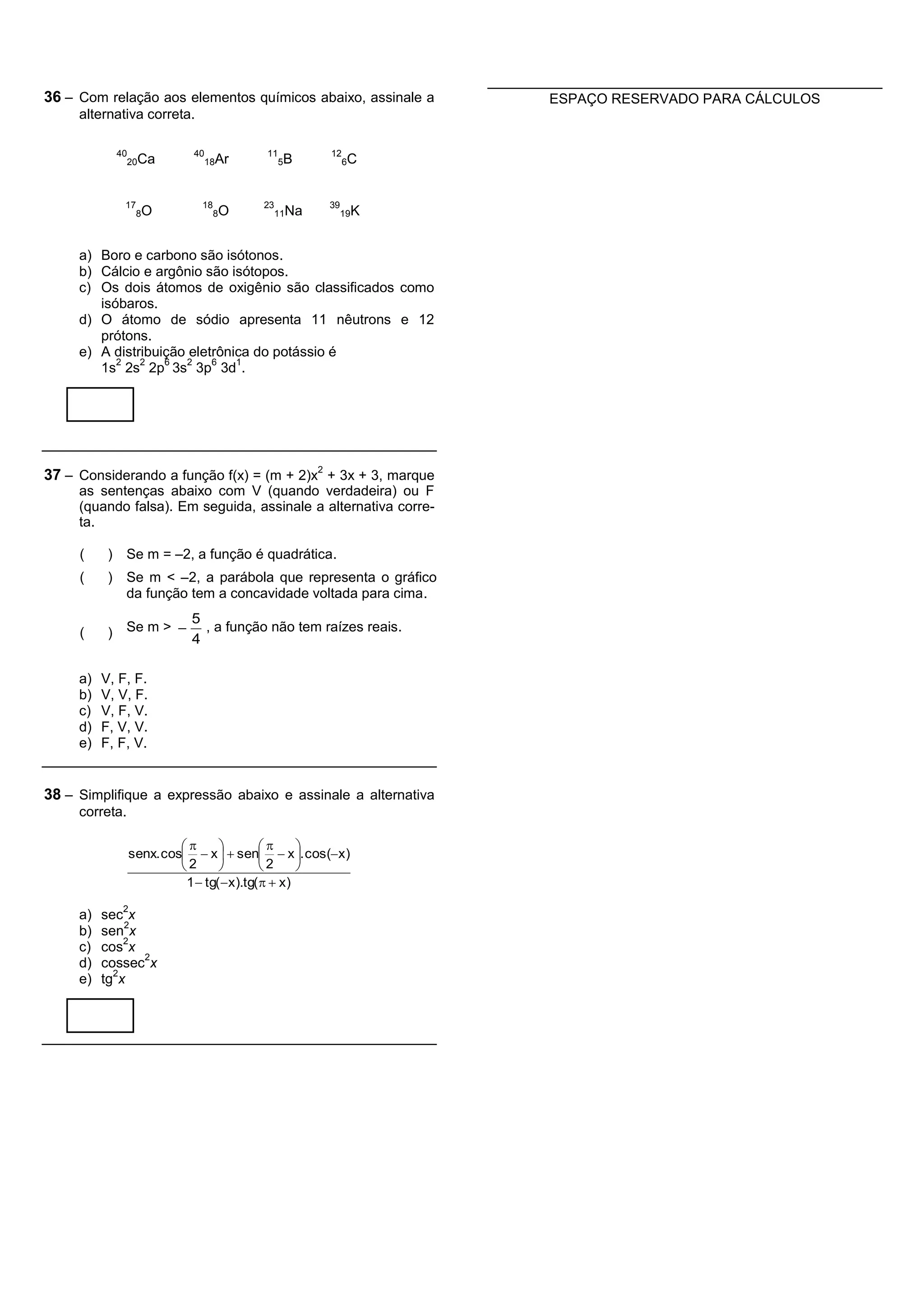 36 – Com relação aos elementos químicos abaixo, assinale a       ESPAÇO RESERVADO PARA CÁLCULOS
     alternativa correta.

               40          40            11         12
                 20Ca           18Ar          5B         6C



                17           18         23          39
                     8O           8O         11Na        19K



     a) Boro e carbono são isótonos.
     b) Cálcio e argônio são isótopos.
     c) Os dois átomos de oxigênio são classificados como
        isóbaros.
     d) O átomo de sódio apresenta 11 nêutrons e 12
        prótons.
     e) A distribuição eletrônica do potássio é
           2   2   6   2   6   1
        1s 2s 2p 3s 3p 3d .




37 – Considerando a função f(x) = (m + 2)x2 + 3x + 3, marque
     as sentenças abaixo com V (quando verdadeira) ou F
     (quando falsa). Em seguida, assinale a alternativa corre-
     ta.

     (     )    Se m = –2, a função é quadrática.
     (     )    Se m < –2, a parábola que representa o gráfico
                da função tem a concavidade voltada para cima.
                           5
     (     )    Se m >      , a função não tem raízes reais.
                           4

     a)   V, F, F.
     b)   V, V, F.
     c)   V, F, V.
     d)   F, V, V.
     e)   F, F, V.


38 – Simplifique a expressão abaixo e assinale a alternativa
     correta.

                                                
                senx. cos  x   sen  x . cos( x )
                          2                2      
                           1  tg(  x ).tg(   x )
                2
     a)   sec x
              2
     b)   sen x
              2
     c)   cos x
                2
     d)   cossec x
            2
     e)   tg x
 
