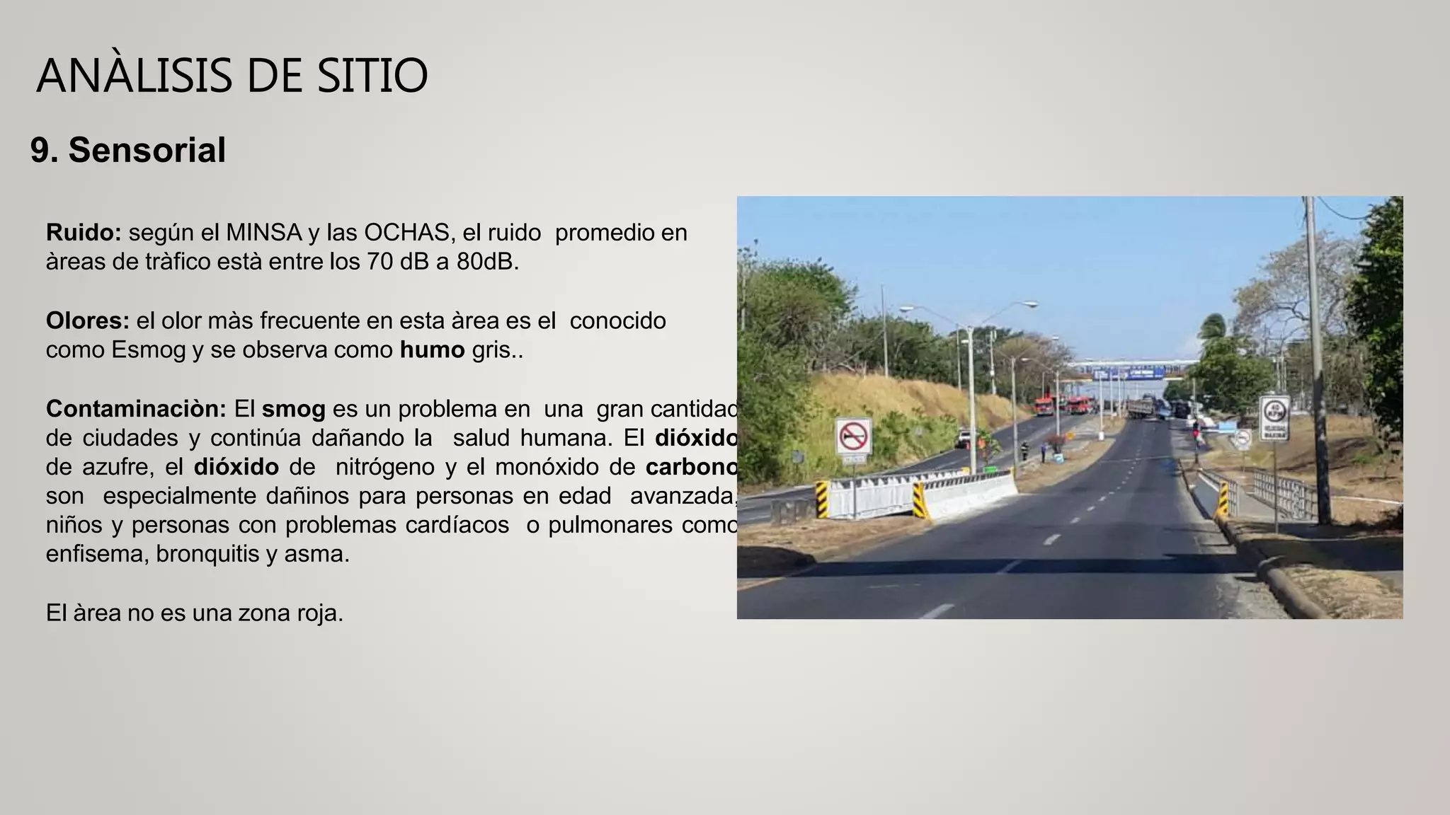 ANÀLISIS DE SITIO
9. Sensorial
Ruido: según el MINSA y las OCHAS, el ruido promedio en
àreas de tràfico està entre los 70 dB a 80dB.
Olores: el olor màs frecuente en esta àrea es el conocido
como Esmog y se observa como humo gris..
Contaminaciòn: El smog es un problema en una gran cantidad
de ciudades y continúa dañando la salud humana. El dióxido
de azufre, el dióxido de nitrógeno y el monóxido de carbono
son especialmente dañinos para personas en edad avanzada,
niños y personas con problemas cardíacos o pulmonares como
enfisema, bronquitis y asma.
El àrea no es una zona roja.
 