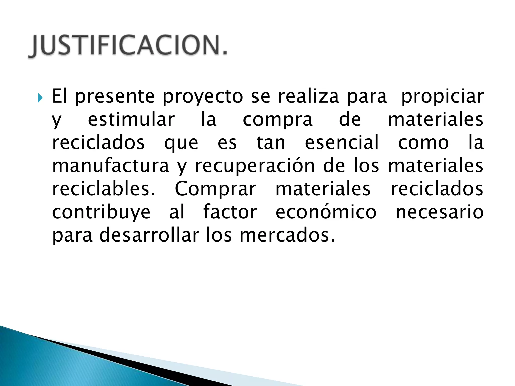 El presente proyecto se realiza para  propiciar y estimular la compra de materiales reciclados que es tan esencial como la manufactura y recuperación de los materiales reciclables. Comprar materiales reciclados contribuye al factor económico necesario para desarrollar los mercados.JUSTIFICACION.