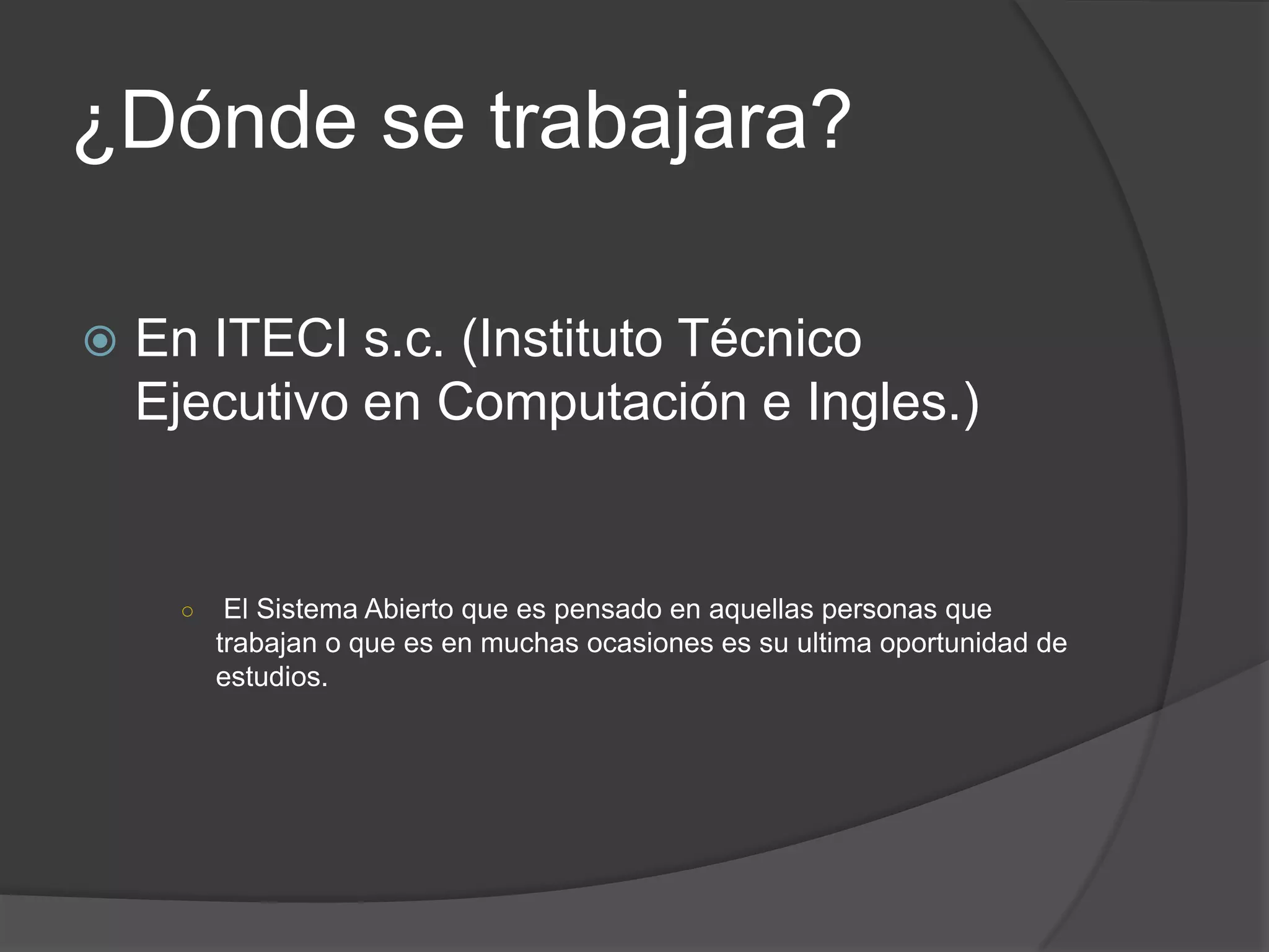 ¿Dónde se trabajara?

   En ITECI s.c. (Instituto Técnico
    Ejecutivo en Computación e Ingles.)


     ○    El Sistema Abierto que es pensado en aquellas personas que
         trabajan o que es en muchas ocasiones es su ultima oportunidad de
         estudios.
 