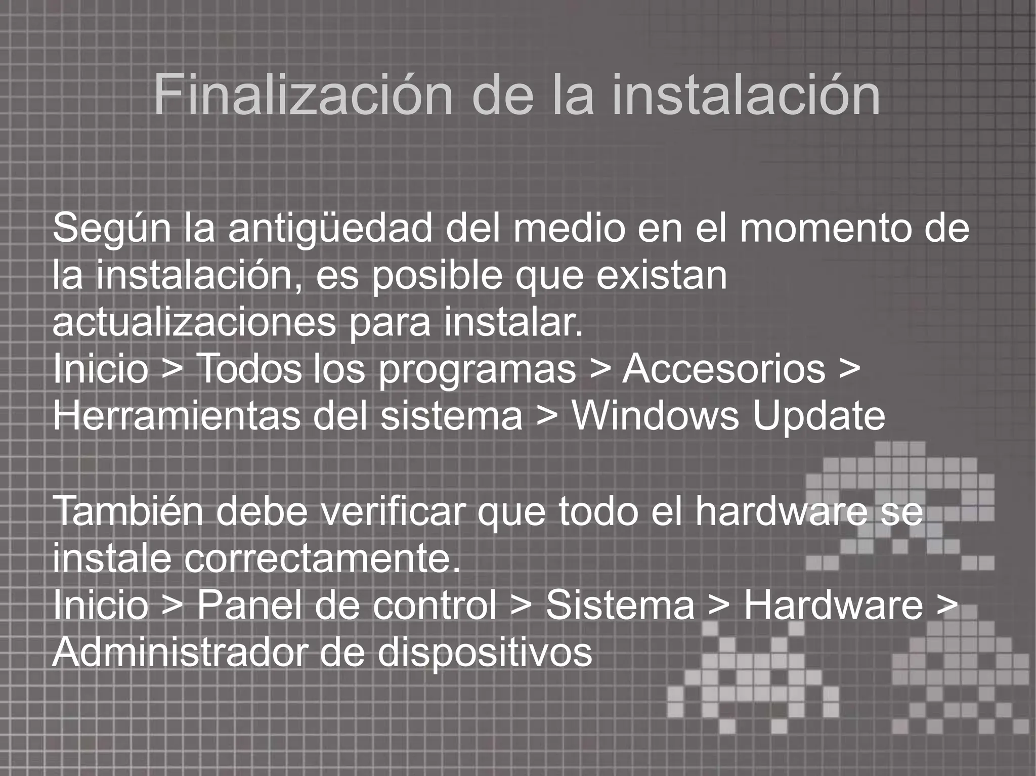 Finalización de la instalación
Según la antigüedad del medio en el momento de
la instalación, es posible que existan
actualizaciones para instalar.
Inicio > Todos los programas > Accesorios >
Herramientas del sistema > Windows Update
También debe verificar que todo el hardware se
instale correctamente.
Inicio > Panel de control > Sistema > Hardware >
Administrador de dispositivos
 
