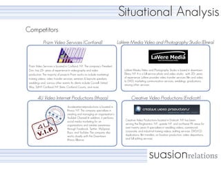 Situational Analysis
Competitors
             Prizm Video Services (Cortland)                                  LaVere Media Video and Photography Studio (Elmira)



 Prizm Video Services is located in Corltand, NY. The company’s President,
 Don, has 23+ years of experience in videography and video                       LaVere Media Video and Photography Studio is based in downtown
 production. The majority of projects Prizm works on include marketing/          Elmira, NY. It is a full-service photo and video studio, with 20+ years
 training videos, video transfer services, seminars & keynote speakers,          of experience. LaVere provides video transfer services (film and video
                                                                                 to DVD), marketing communication services, weddings, graduations,
 weddings and, various other events. Its clients include Cornell, United
                                                                                 among other services.
 Way, SUNY Cortland, NY State, Cortland County, and more.


        4U Video Internet Productions (Ithaca)                                         Creative Video Productions (Endicott)
                                  4uvideointernetproductions is located in
                                  Ithaca, NY. This company specializes in
                                  creating and managing an organization’s
                                  YouTube Channel. In addition, it performs
                                  social media marketing for an                   Creative Video Productions located in Endicott, NY has been
                                  organizations and creates awareness             serving the Binghamton, NY, upstate NY, and northeast PA areas for
                                  through Facebook, Twitter, MySpace,             over twenty years. It specializes in wedding videos, commercial,
                                  Buzz, and YouTube. The company also             corporate, and industrial training videos, editing services, DVD/CD
                                  works closely with the Downtown                 duplications, film transfers, on location production, video depositions,
                                  Ithaca Alliance.                                and full editing services.




                                                                                                       suasionrelations
 