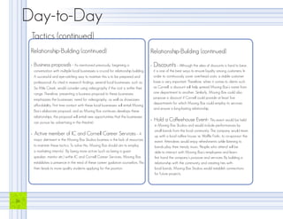Day-to-Day
      Tactics (continued)
      Relationship-Building (continued)                                                       Relationship-Building (continued)

      >   Business proposals - As mentioned previously, beginning a                           >   Discounts - Although the idea of discounts is hard to bear,
          conversation with multiple local businesses is crucial for relationship building.       it is one of the best ways to ensure loyalty among customers. In
          A successful and eye-catching way to maintain this is to be prepared and                order to continuously cover overhead costs, a stable customer
          professional. As cited in research findings, several local businesses, such as          base is very important. Therefore, when it comes to clients such
          Six Mile Creek, would consider using videography if the cost is within their            as Cornell, a discount will help spread Moving Box’s name from
          range. Therefore, presenting a business proposal to these businesses                    one department to another. Similarly, Moving Box could also
          emphasizes the businesses’ need for videography, as well as showcases                   propose a discount if Cornell could provide at least five
                                                                                                  departments for which Moving Box could employ its services
          affordability. First time contact with these local businesses will entail Moving
                                                                                                  and ensure a long-lasting relationship.
          Box’s elaborate proposal, and as Moving Box continues develops these
          relationships, the proposal will entail new opportunities that the businesses
          can pursue (ie. advertising in the theatre).
                                                                                              >   Hold a Coffeehouse Event- This event would be held
                                                                                                  in Moving Box Studios and would include performances by
                                                                                                  small bands from the local community. The company would team
      >   Active member of IC and Cornell Career Services - A                                     up with a local coffee house, ie. Waffle Frolic, to co-sponsor the
          major detriment in the Moving Box Studios business is the lack of resources             event. Attendees would enjoy refreshments while listening to
          to maintain these tactics. To solve this, Moving Box should aim to employ               bands play their trendy music. People who attend will be
          a marketing intern(s). By being more active (such as being a guest                      able to interact with Moving Box’s employees and learn
          speaker, mentor etc.) within IC and Cornell Career Services, Moving Box                 first hand the company’s purpose and services. By building a
          establishes a presence in the mind of these career guidance counselors. This            relationship with the community and creating ties with
          then leads to more quality students applying for the position.                          local bands, Moving Box Studios would establish connections
                                                                                                  for future projects.




16
 