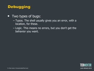 Debugging Two types of bugs: Typos. The shell usually gives you an error, with a location, for these. Logic. This means no errors, but you don ’t get the behavior you want.  • Don Jones • ConcentratedTech.com 