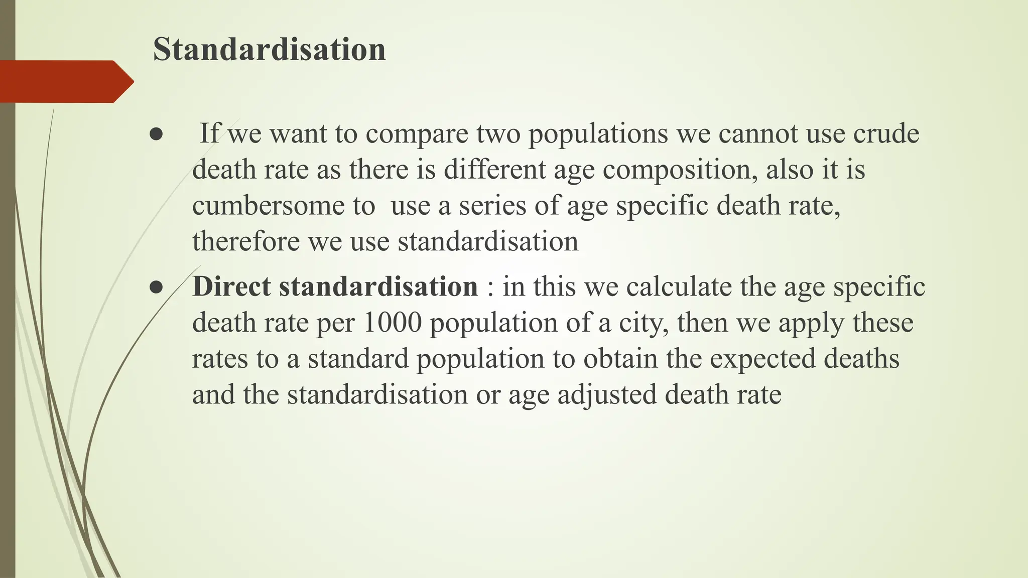 Standardisation
● If we want to compare two populations we cannot use crude
death rate as there is different age composition, also it is
cumbersome to use a series of age specific death rate,
therefore we use standardisation
● Direct standardisation : in this we calculate the age specific
death rate per 1000 population of a city, then we apply these
rates to a standard population to obtain the expected deaths
and the standardisation or age adjusted death rate
 
