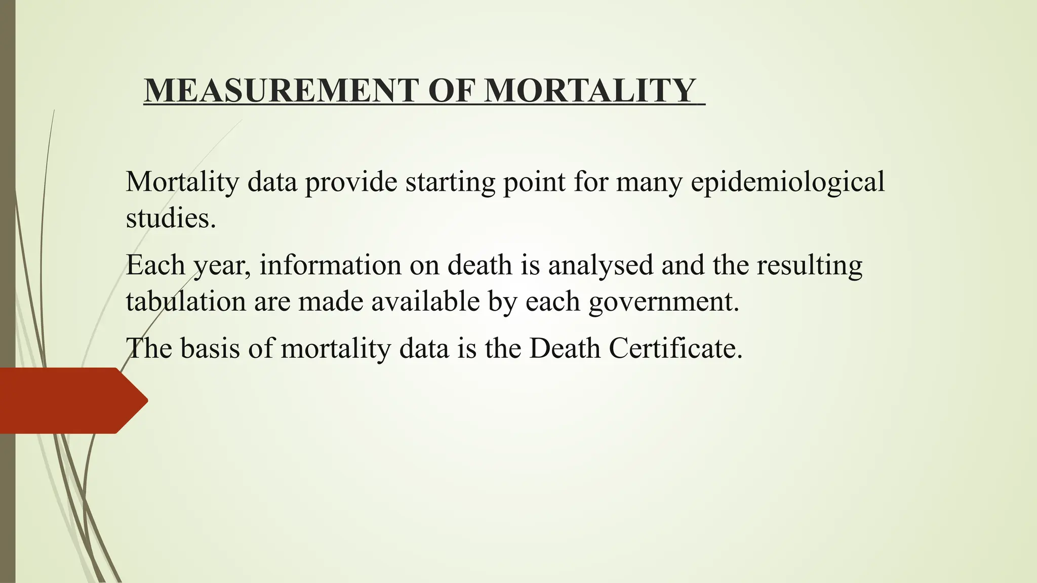 MEASUREMENT OF MORTALITY
Mortality data provide starting point for many epidemiological
studies.
Each year, information on death is analysed and the resulting
tabulation are made available by each government.
The basis of mortality data is the Death Certificate.
 