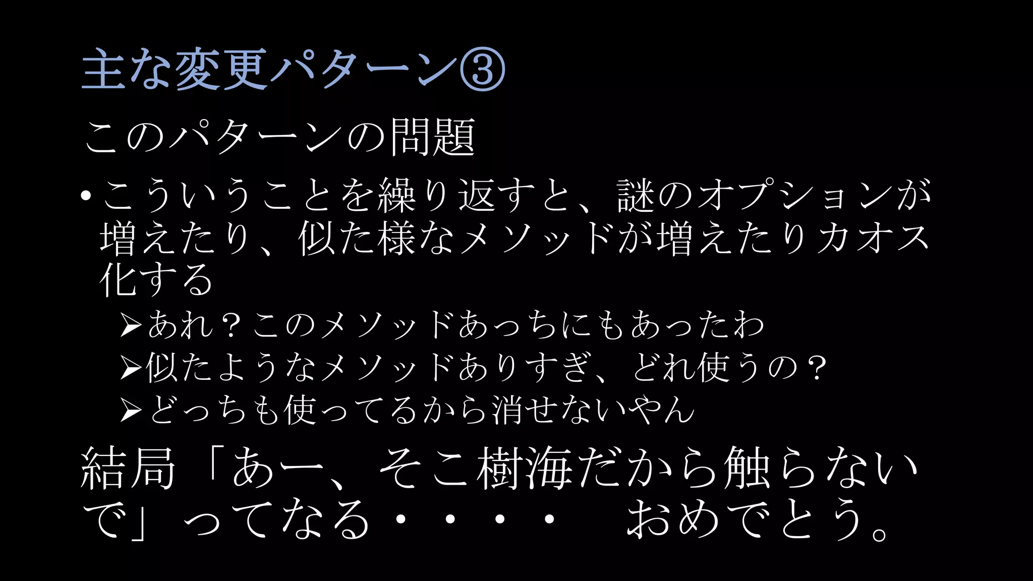 主な変更パターン③
このパターンの問題
•こういうことを繰り返すと、謎のオプションが
増えたり、似た様なメソッドが増えたりカオス
化する
あれ？このメソッドあっちにもあったわ
似たようなメソッドありすぎ、どれ使うの？
どっちも使ってるから消せないやん
結局「あー、そこ樹海だから触らない
で」ってなる・・・・ おめでとう。
 