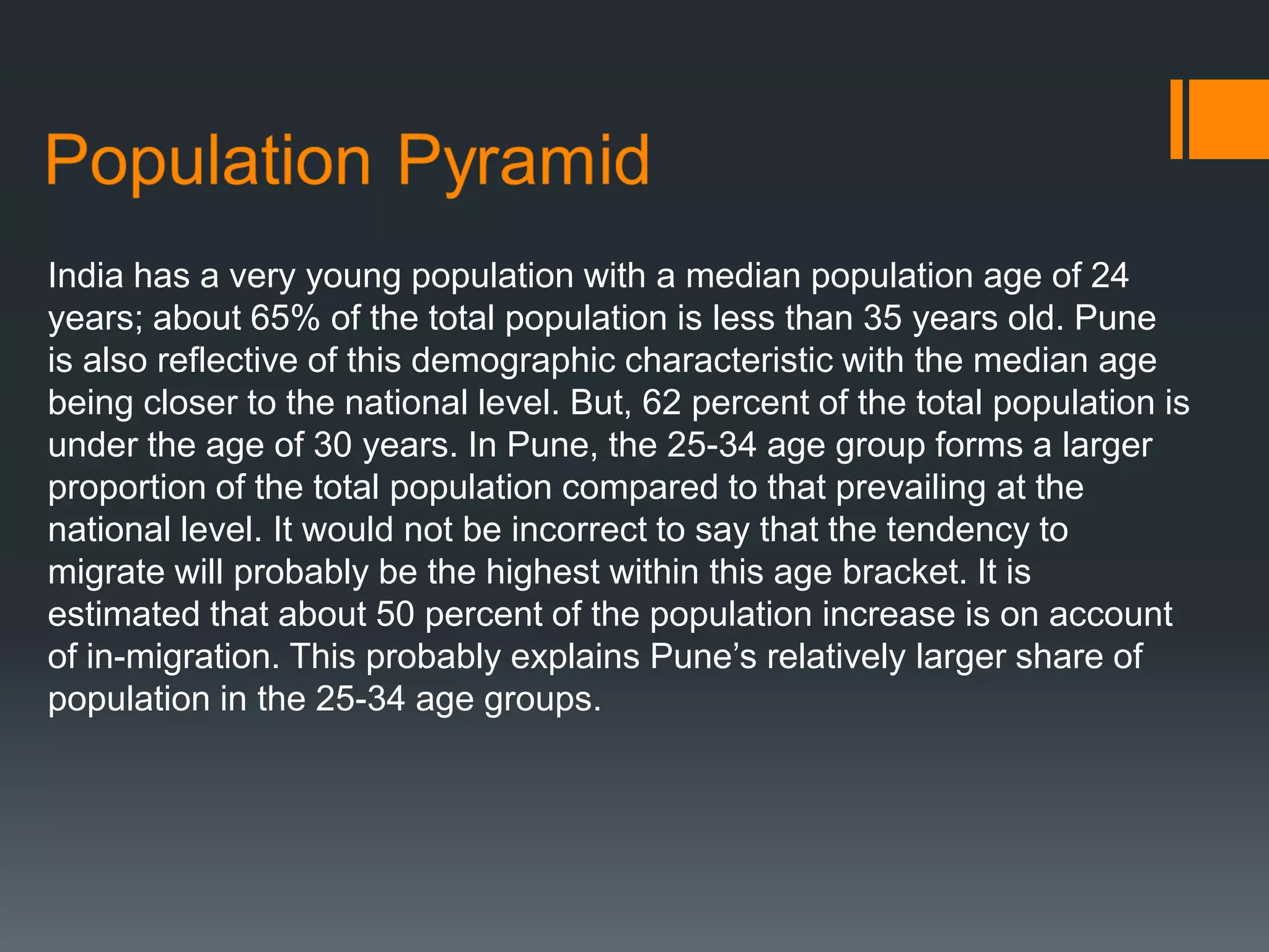 India has a very young population with a median population age of 24
years; about 65% of the total population is less than 35 years old. Pune
is also reflective of this demographic characteristic with the median age
being closer to the national level. But, 62 percent of the total population is
under the age of 30 years. In Pune, the 25-34 age group forms a larger
proportion of the total population compared to that prevailing at the
national level. It would not be incorrect to say that the tendency to
migrate will probably be the highest within this age bracket. It is
estimated that about 50 percent of the population increase is on account
of in-migration. This probably explains Pune’s relatively larger share of
population in the 25-34 age groups.
 