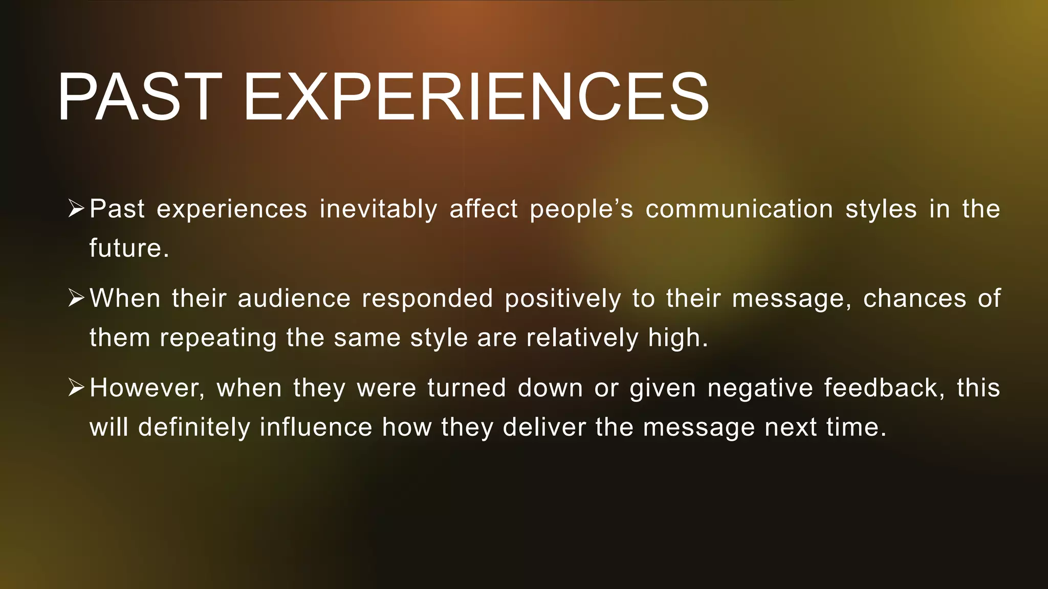 PAST EXPERIENCES
Past experiences inevitably affect people’s communication styles in the
future.
When their audience responded positively to their message, chances of
them repeating the same style are relatively high.
However, when they were turned down or given negative feedback, this
will definitely influence how they deliver the message next time.
 
