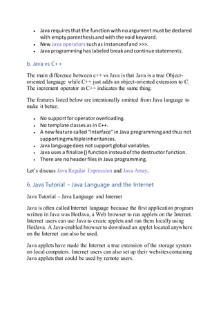  Java requires that the function with no argument must be declared
with emptyparenthesis and with the void keyword.
 New Java operators such as instanceofand >>>.
 Java programminghas labeled breakand continue statements.
b. Java vs C++
The main difference between c++ vs Java is that Java is a true Object-
oriented language while C++ just adds an object-oriented extension to C.
The increment operator in C++ indicates the same thing.
The features listed below are intentionally omitted from Java language to
make it better.
 No support foroperatoroverloading.
 No template classes as in C++.
 A new feature called “interface” in Java programmingand thus not
supportingmultiple inheritances.
 Java language does not support global variables.
 Java uses a finalize () function instead ofthe destructorfunction.
 There are no header files in Java programming.
Let’s discuss Java Regular Expression and Java Array.
6. Java Tutorial – Java Language and the Internet
Java Tutorial – Java Language and Internet
Java is often called Internet language because the first application program
written in Java was HotJava, a Web browser to run applets on the Internet.
Internet users can use Java to create applets and run them locallyusing
HotJava. A Java-enabled browser to download an applet located anywhere
on the Internet can also be used.
Java applets have made the Internet a true extension of the storage system
on local computers. Internet users can also set up their websites containing
Java applets that could be used by remote users.
 