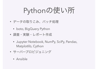 Pythonの使い所
• データの取りこみ、バッチ処理
• boto, BigQuery Python
• 調査・実験・レポート作成
• Jupyter Notebook, NumPy, SciPy, Pandas,
Matplotlib, Cython
• サーバープロビジョニング
• Ansible
 