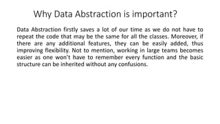 Why Data Abstraction is important?
Data Abstraction firstly saves a lot of our time as we do not have to
repeat the code that may be the same for all the classes. Moreover, if
there are any additional features, they can be easily added, thus
improving flexibility. Not to mention, working in large teams becomes
easier as one won’t have to remember every function and the basic
structure can be inherited without any confusions.
 