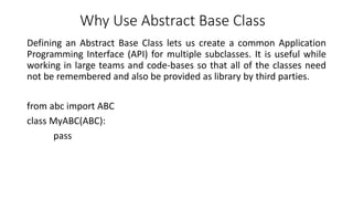 Why Use Abstract Base Class
Defining an Abstract Base Class lets us create a common Application
Programming Interface (API) for multiple subclasses. It is useful while
working in large teams and code-bases so that all of the classes need
not be remembered and also be provided as library by third parties.
from abc import ABC
class MyABC(ABC):
pass
 