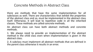 Concrete Methods in Abstract Class
there are methods that have the same implementation for all
subclasses as well. There are characteristics that exhibit the properties
of the abstract class and so, must be implemented in the abstract class
itself. Otherwise, it will lead to repetitive code in all the inherited
classes. These methods are called concrete methods.
An abstract class can have both abstract methods and concrete
methods.
1. We always need to provide an implementation of the abstract
method in the child class even when implementation is given in the
abstract class.
2. A subclass must implement all abstract methods that are defined in
the parent class otherwise it results in an error.
 