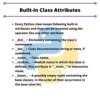 Built-In Class Attributes
Every Python class keeps following built-in
attributes and they can be accessed using dot
operator like any other attribute
__dict__ − Dictionary containing the class's
namespace.
__doc__ − Class documentation string or none, if
undefined.
__name__ − Class name.
__module__ − Module name in which the class is
defined. This attribute is "__main__" in interactive
mode.
__bases__ − A possibly empty tuple containing the
base classes, in the order of their occurrence in
the base class list.
 