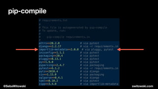 pip-compile
# requirements.txt
#
# This file is autogenerated by pip-compile
# To update, run:
#
# pip-compile requirements.in
#
attrs==20.2.0 # via pytest
django==2.2.17 # via -r requirements.in
importlib-metadata==2.0.0 # via pluggy, pytest
iniconfig==1.1.1 # via pytest
packaging==20.4 # via pytest
pluggy==0.13.1 # via pytest
py==1.9.0 # via pytest
pyparsing==2.4.7 # via packaging
pytest==6.1.2 # via -r requirements.in
pytz==2020.4 # via django
six==1.15.0 # via packaging
sqlparse==0.4.1 # via django
toml==0.10.2 # via pytest
zipp==3.4.0 # via importlib-metadata
@SebaWitowski switowski.com
 