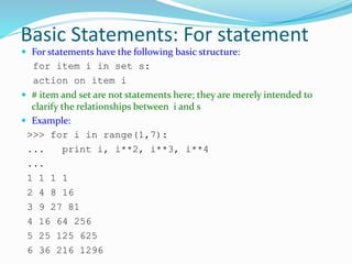 Basic Statements: For statement
 For statements have the following basic structure:
for item i in set s:
action on item i
 # item and set are not statements here; they are merely intended to
clarify the relationships between i and s
 Example:
>>> for i in range(1,7):
... print i, i**2, i**3, i**4
...
1 1 1 1
2 4 8 16
3 9 27 81
4 16 64 256
5 25 125 625
6 36 216 1296
 