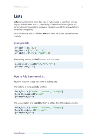 Lists
Example lists
How to Add Items to a List
Lists are another cornerstone data type in Python used to specify an ordered
sequence of elements. In short, they help you keep related data together and
perform the same operations on several values at once. Unlike strings, lists are
mutable (=changeable).
Each value inside a list is called an item and these are placed between square
brackets.
Alternatively, you can use list() function to do the same:
You have two ways to add new items to existing lists.
The ﬁrst one is using append() function:
The second option is to insert() function to add an item at the speciﬁed index:
my_list = [1, 2, 3]
my_list2 = [“a”, “b”, “c”]
my_list3 = [“4”, d, “book”, 5]
beta_list = [“apple”, “banana”, “orange”]
beta_list.append(“grape”)
print(beta_list)
beta_list = [“apple”, “banana”, “orange”]
beta_list.insert(“2 grape”)
print(beta_list)
alpha_list = list((“1”, “2”, “3”))
print(alpha_list)
Python Cheat Sheet 12
WebsiteSetup.org - Python Cheat Sheet
2,“grape”
 