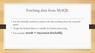 Fetching data from MySQL
• Use the fetchall() method to retrieve the data resulting from the executed
query.
• Assign the fetched data to a variable for further processing.
• For example: result = mycursor.fetchall()
 