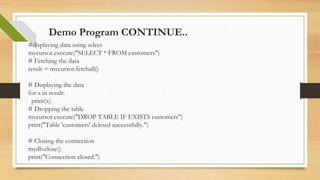 Demo Program CONTINUE..
#displaying data using select
mycursor.execute("SELECT * FROM customers")
# Fetching the data
result = mycursor.fetchall()
# Displaying the data
for x in result:
print(x)
# Dropping the table
mycursor.execute("DROP TABLE IF EXISTS customers")
print("Table 'customers' deleted successfully.")
# Closing the connection
mydb.close()
print("Connection closed.")
 