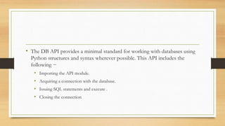 • The DB API provides a minimal standard for working with databases using
Python structures and syntax wherever possible. This API includes the
following −
• Importing the API module.
• Acquiring a connection with the database.
• Issuing SQL statements and execute .
• Closing the connection
 